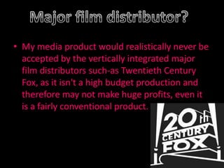 My media product would realistically never be accepted by the vertically integrated major film distributors such-as Twentieth Century Fox, as it isn't a high budget production and therefore may not make huge profits, even it is a fairly conventional product.Major film distributor?