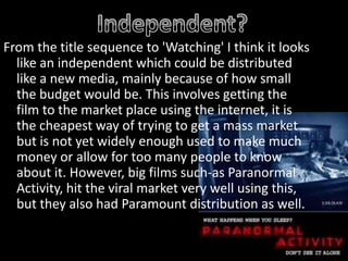 Independent? From the title sequence to 'Watching' I think it looks like an independent which could be distributed like a new media, mainly because of how small the budget would be. This involves getting the film to the market place using the internet, it is the cheapest way of trying to get a mass market but is not yet widely enough used to make much money or allow for too many people to know about it. However, big films such-as Paranormal Activity, hit the viral market very well using this, but they also had Paramount distribution as well.   