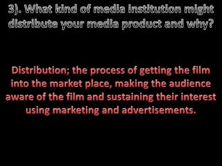3). What kind of media institution might distribute your media product and why?   Distribution; the process of getting the film into the market place, making the audience aware of the film and sustaining their interest using marketing and advertisements. 