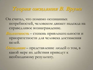Теория ожидания В. Врума
Он считал, что помимо осознанных
 потребностей, человеком движет надежда на
 справедливое вознаграждение.
Валентность – степень привлекательности и
 приоритетности для человека достижения
 целей.
Ожидание – представление людей о том, в
 какой мере их действия приведут к
 необходимому результату.
 