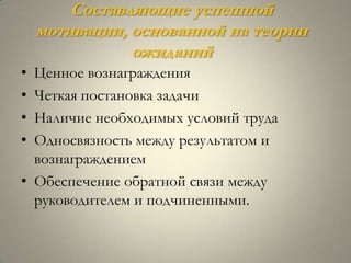 Составляющие успешной
    мотивации, основанной на теории
               ожиданий
• Ценное вознаграждения
• Четкая постановка задачи
• Наличие необходимых условий труда
• Односвязность между результатом и
  вознаграждением
• Обеспечение обратной связи между
  руководителем и подчиненными.
 