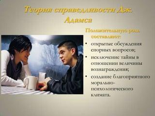 Теория справедливости Дж.
         Адамса
              Положительную роль
                составляют:
              • открытые обсуждения
                спорных вопросов;
              • исключение тайны в
                отношении величины
                вознаграждения;
              • создание благоприятного
                морально-
                психологического
                климата.
 