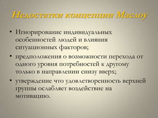 Недостатки концепции Маслоу
• Игнорирование индивидуальных
  особенностей людей и влияния
  ситуационных факторов;
• предположения о возможности перехода от
  одного уровня потребностей к другому
  только в направлении снизу вверх;
• утверждение что удовлетворенность верхней
  группы ослабляет воздействие на
  мотивацию.
 