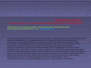 “EFRUZHU
CANCER (CARCİNOGENESİS) THEORY”
HİSTONE PROTEİNS AND CHROMATİNE REMODELİNG.
DETAİLED COMMENTS 10. = VOİCED 10.




DNA SEQUENCE GENES HAVE POSSİBLE TRANSCRİPTİON EXPRESSİON
APPROXİMATELY 10 NANO METER SHOULD BE OPPENED.BUT
NORMAL DNA HİSTONES MODİFİCATİON DECREASES AND NOT
SUİTABLE TRANSCRİPTİON EXPRESSİON CAUSE OF İNADEQUATE
ENERGY DEGREE/LEVEL AND CHROMATİNE REMODELİNG
UNSUCCESSFUL.MİTHOCHONDRİON AND AEROBİC GLYCOLYSİS
İNHİBİTON OR VERY LOW LEVEL ENERGY GENERATİON,ANAEROBİC
GLYCOLYSİS DOMİNATİVE ATP PRODUCTİON CAPASİTY VERY LOW SO
STİMULATİNG,SİGNALİNG AND PROLİFERATİVE CONDİTİON WORKS
SİDE OF MUTATİONS GROUP İDENTİTY THAT SHOULD HİSTONE
MODİFİCATİON İNCREASİNG(SHOULD OPPENED) AND
TRANSCRİPTİON EXPRESSİON WOULD BECOME POSSİBLE.
 