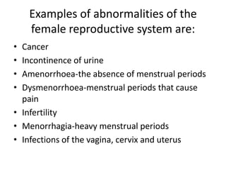 Examples of abnormalities of the
    female reproductive system are:
• Cancer
• Incontinence of urine
• Amenorrhoea-the absence of menstrual periods
• Dysmenorrhoea-menstrual periods that cause
  pain
• Infertility
• Menorrhagia-heavy menstrual periods
• Infections of the vagina, cervix and uterus
 
