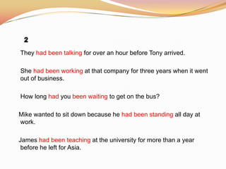 They had been talking for over an hour before Tony arrived.
She had been working at that company for three years when it went
out of business.
How long had you been waiting to get on the bus?
Mike wanted to sit down because he had been standing all day at
work.
James had been teaching at the university for more than a year
before he left for Asia.
 