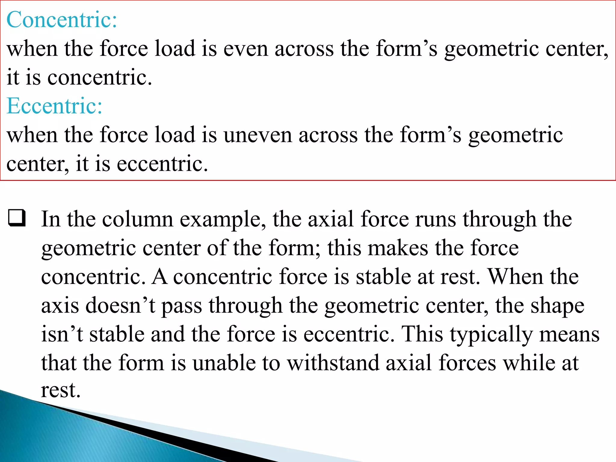 Concentric:
when the force load is even across the form’s geometric center,
it is concentric.
Eccentric:
when the force load is uneven across the form’s geometric
center, it is eccentric.
 In the column example, the axial force runs through the
geometric center of the form; this makes the force
concentric. A concentric force is stable at rest. When the
axis doesn’t pass through the geometric center, the shape
isn’t stable and the force is eccentric. This typically means
that the form is unable to withstand axial forces while at
rest.

 