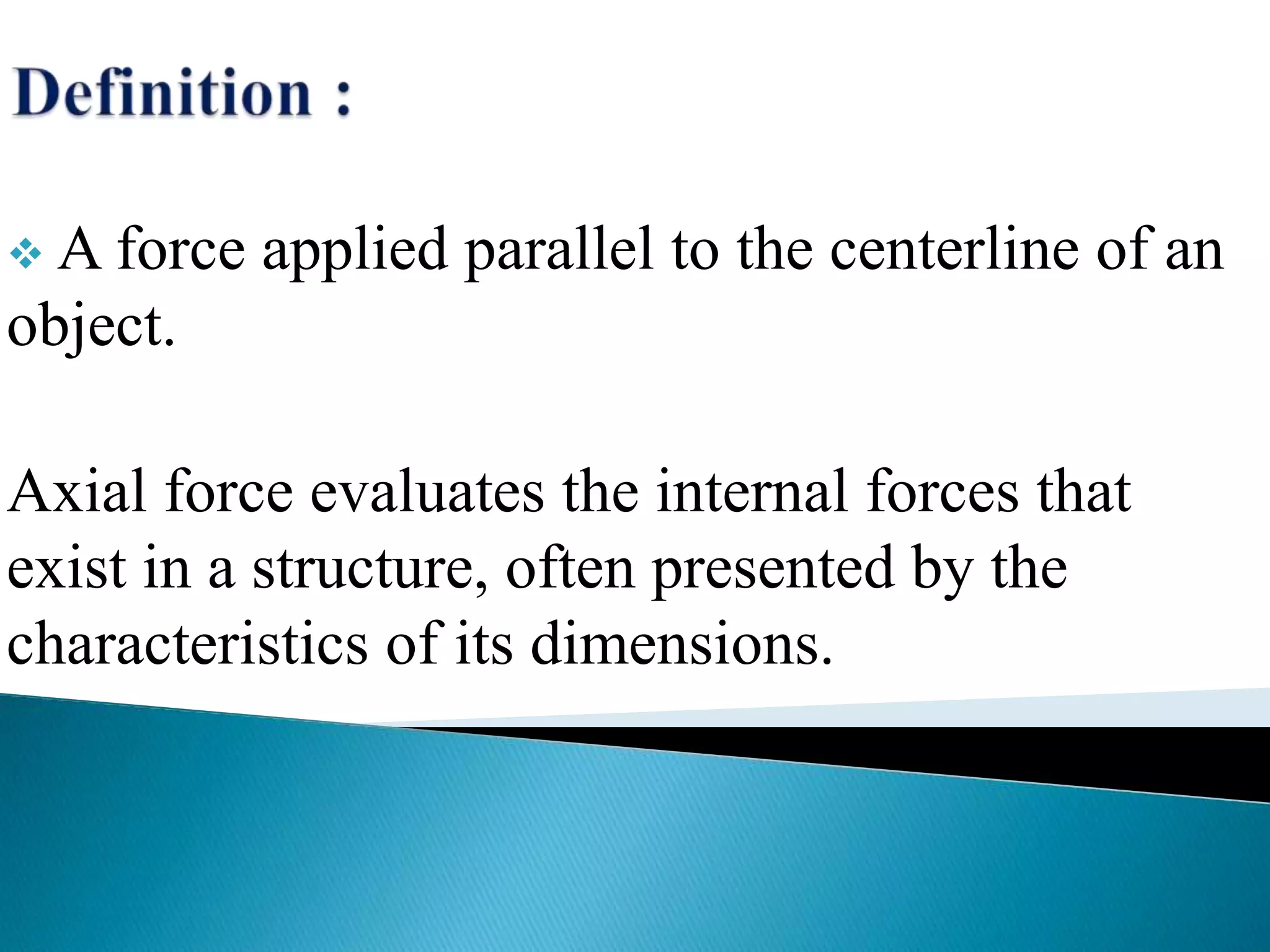  A force

applied parallel to the centerline of an

object.
Axial force evaluates the internal forces that
exist in a structure, often presented by the
characteristics of its dimensions.

 