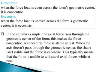 Concentric:
when the force load is even across the form’s geometric center,
it is concentric.
Eccentric:
when the force load is uneven across the form’s geometric
center, it is eccentric.
 In the column example, the axial force runs through the
geometric center of the form; this makes the force
concentric. A concentric force is stable at rest. When the
axis doesn’t pass through the geometric center, the shape
isn’t stable and the force is eccentric. This typically means
that the form is unable to withstand axial forces while at
rest.

 