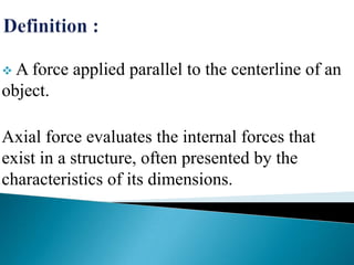  A force

applied parallel to the centerline of an

object.
Axial force evaluates the internal forces that
exist in a structure, often presented by the
characteristics of its dimensions.

 