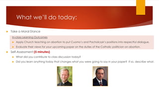 What we’ll do today:
 Take a Moral Stance
In-class Learning Outcomes
 Apply Church teaching on abortion to put Cuomo’s and Pacholczyk’s positions into respectful dialogue.
 Evaluate their views for your upcoming paper on the duties of the Catholic politician on abortion.
 Self-Assessment (5 minutes)
 What did you contribute to class discussion today?
 Did you learn anything today that changes what you were going to say in your paper? If so, describe what.of
the conjoined twins affect how you view official Church teaching about life-saving abortions? Why or why
not?
 