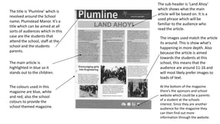 The title is ‘Plumline’ which is
revolved around the School
name; Plumstead Manor. It’s a
title which can be aimed at all
sorts of audiences which in this
case are the students that
attend the school, staff at the
school and the students
parents.
The sub-header is ‘Land Ahoy’
which shows what the main
article will be based on. It is a
used phrase which will be
familiar to the audience who
read the article.
The images used match the article
its around. This is show what's
happening in more depth. Also
because the article is aimed
towards the students at this
school, this means that the
audience are around 11-16 and
will most likely prefer images to
loads of text.
The main article is
highlighted in blue so it
stands out to the children.
The colours used in this
magazine are blue, white
and red; also the school
colours to provide the
school themed magazine.
At the bottom of the magazine
there’s the sponsors and school
website which could be a parents
of a student at the schools
interest. Since they are another
audience for the magazine they
can then find out more
information through the website.
 