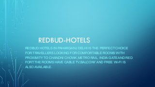 REDBUD-HOTELS
REDBUD HOTELS IN PAHARGANJ DELHI IS THE PERFECT CHOICE
FOR TRAVELLERS LOOKING FOR COMFORTABLE ROOMS WITH
PROXIMITY TO CHANDNI CHOWK,METRO RAIL, INDIA GATE AND RED
FORT.THE ROOMS HAVE CABLE TV,BALCONY AND FREE WI-FI IS
ALSO AVAILABLE.
 