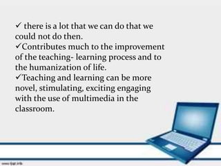  there is a lot that we can do that we
could not do then.
Contributes much to the improvement
of the teaching- learning process and to
the humanization of life.
Teaching and learning can be more
novel, stimulating, exciting engaging
with the use of multimedia in the
classroom.
 