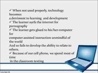  When not used properly, technology
becomes
a detriment to learning and development
 The learner surfs the internet for
pornography
 The learner gets glued to his/her computer
for
computer assisted instruction unmindful of
the world
And so fails to develop the ability to relate to
others.
 Because of our cell phone, we spend most of
time
in the classroom texting
 