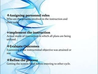 Assigning personnel roles
Who are the persons involved in the instruction and
their tasks.
Implement the instruction
Actual mode of instruction in which all plans are being
utilized.
Evaluate Outcomes
Examining if the instructional objective was attained or
not
Refine the process
Getting the system fixed before entering to other cycle.
 