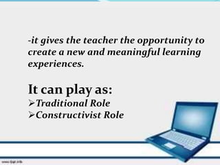 -it gives the teacher the opportunity to
create a new and meaningful learning
experiences.
It can play as:
Traditional Role
Constructivist Role
 
