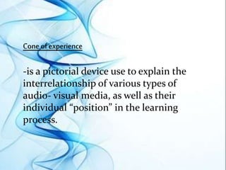 Cone of experience
-is a pictorial device use to explain the
interrelationship of various types of
audio- visual media, as well as their
individual “position” in the learning
process.
 