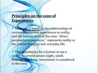 Principles on the cone of
Experiences
 The cone is based on the relationships of
various educational experiences to reality,
and the bottom level of the cone, “direct
purposeful experiences,” represents reality or
the closest things to real, everyday life.
 The opportunity for a learner to use a
variety or several senses (sight, smell,
hearing, touching, movement) is considered
in the cone.
 