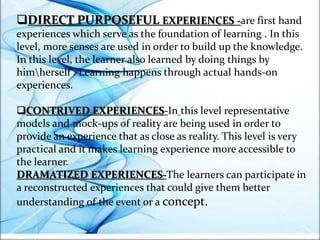 DIRECT PURPOSEFUL EXPERIENCES -are first hand
experiences which serve as the foundation of learning . In this
level, more senses are used in order to build up the knowledge.
In this level, the learner also learned by doing things by
himherself . Learning happens through actual hands-on
experiences.
CONTRIVED EXPERIENCES-In this level representative
models and mock-ups of reality are being used in order to
provide an experience that as close as reality. This level is very
practical and it makes learning experience more accessible to
the learner.
DRAMATIZED EXPERIENCES-The learners can participate in
a reconstructed experiences that could give them better
understanding of the event or a concept.
 