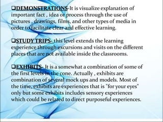 DEMONSTRATIONS-It is visualize explanation of
important fact , idea or process through the use of
pictures , drawings, films, and other types of media in
order to facilitate clear and effective learning.
STUDY TRIPS- this level extends the learning
experience through excursions and visits on the different
places that are not available inside the classrooms.
EXHIBITS- It is a somewhat a combination of some of
the first levels in the cone. Actually , exhibits are
combination of several mock ups and models. Most of
the time, exhibits are experiences that is "for your eyes"
only but some exhibits includes sensory experiences
which could be related to direct purposeful experiences.
 