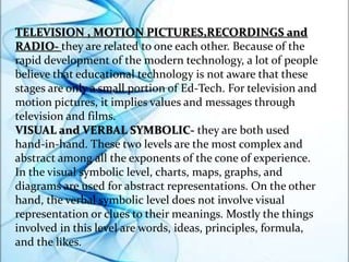 TELEVISION , MOTION PICTURES,RECORDINGS and
RADIO- they are related to one each other. Because of the
rapid development of the modern technology, a lot of people
believe that educational technology is not aware that these
stages are only a small portion of Ed-Tech. For television and
motion pictures, it implies values and messages through
television and films.
VISUAL and VERBAL SYMBOLIC- they are both used
hand-in-hand. These two levels are the most complex and
abstract among all the exponents of the cone of experience.
In the visual symbolic level, charts, maps, graphs, and
diagrams are used for abstract representations. On the other
hand, the verbal symbolic level does not involve visual
representation or clues to their meanings. Mostly the things
involved in this level are words, ideas, principles, formula,
and the likes.
 