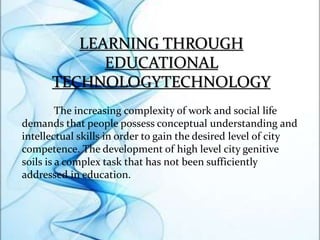 LEARNING THROUGH
EDUCATIONAL
TECHNOLOGYTECHNOLOGY
The increasing complexity of work and social life
demands that people possess conceptual understanding and
intellectual skills in order to gain the desired level of city
competence. The development of high level city genitive
soils is a complex task that has not been sufficiently
addressed in education.
 