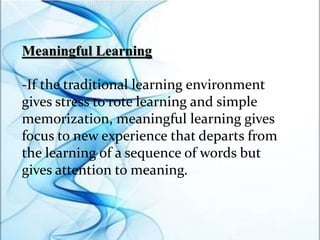 Meaningful Learning
-If the traditional learning environment
gives stress to rote learning and simple
memorization, meaningful learning gives
focus to new experience that departs from
the learning of a sequence of words but
gives attention to meaning.
 