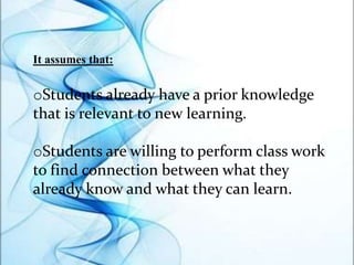 It assumes that:
oStudents already have a prior knowledge
that is relevant to new learning.
oStudents are willing to perform class work
to find connection between what they
already know and what they can learn.
 