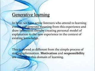 Generative learning
In here, we have active listeners who attend to learning
events and generate meaning from this experience and
draw inferences thereby creating personal model of
explanation to the new experience in the context of
existing knowledge.
This is viewed as different from the simple process of
storing information. Motivation and responsibility
are crucial to this domain of learning.
 