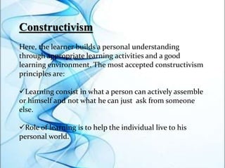 Constructivism
Here, the learner builds a personal understanding
through appropriate learning activities and a good
learning environment. The most accepted constructivism
principles are:
Learning consist in what a person can actively assemble
or himself and not what he can just ask from someone
else.
Role of learning is to help the individual live to his
personal world.
 