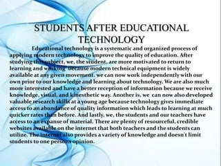 STUDENTS AFTER EDUCATIONAL
TECHNOLOGY
Educational technology is a systematic and organized process of
applying modern technology to improve the quality of education. After
studying this subject, we, the student, are more motivated to return to
learning and working because modern technical equipment is widely
available at any given movement. we can now work independently with our
own prior to our knowledge and learning about technology. We are also much
more interested and have a better reception of information because we receive
knowledge, visual, and kinesthetic way. Another is, we can now also developed
valuable research skills at a young age because technology gives immediate
access to an abundance of quality information which leads to learning at much
quicker rates than before. And lastly, we, the students and our teachers have
access to an expanse of material. There are plenty of resourceful, credible
websites available on the internet that both teachers and the students can
utilize. The internet also provides a variety of knowledge and doesn't limit
students to one persons opinion.
 