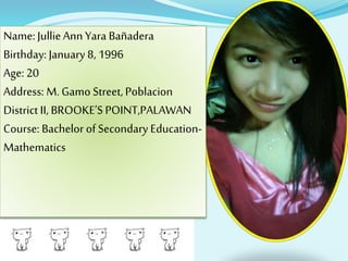 Name: JullieAnn Yara Bañadera
Birthday: January 8, 1996
Age: 20
Address: M. Gamo Street, Poblacion
District II, BROOKE’S POINT,PALAWAN
Course: Bachelor of Secondary Education-
Mathematics
 