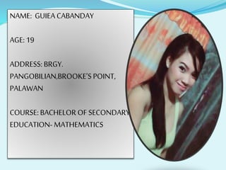 NAME: GUIEA CABANDAY
AGE: 19
ADDRESS: BRGY.
PANGOBILIAN,BROOKE’S POINT,
PALAWAN
COURSE: BACHELOR OF SECONDARY
EDUCATION- MATHEMATICS
 