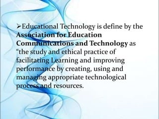 Educational Technology is define by the
Association for Education
Communications and Technology as
“the study and ethical practice of
facilitating Learning and improving
performance by creating, using and
managing appropriate technological
process and resources.
 