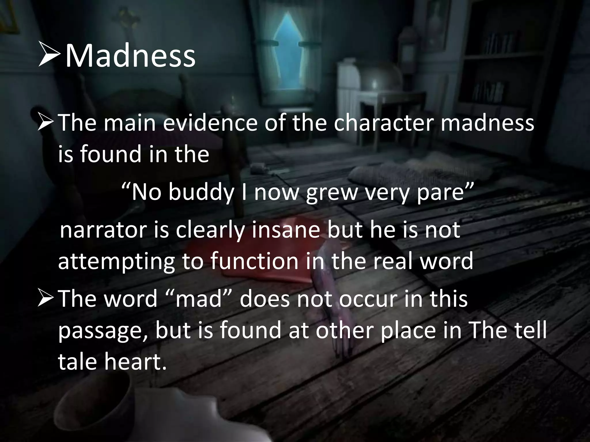 Madness
The main evidence of the character madness
is found in the
“No buddy I now grew very pare”
narrator is clearly insane but he is not
attempting to function in the real word
The word “mad” does not occur in this
passage, but is found at other place in The tell
tale heart.
 