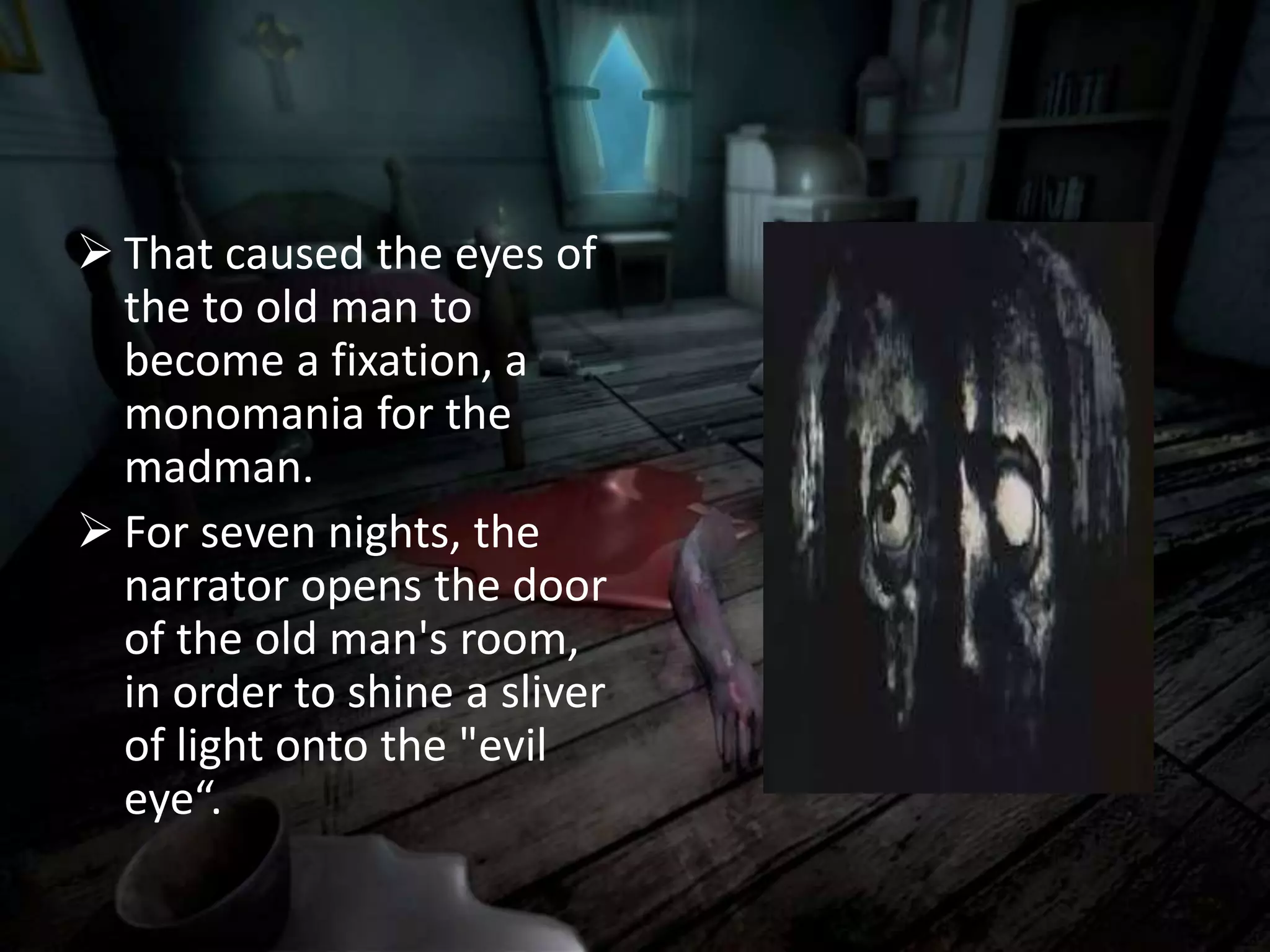  That caused the eyes of
the to old man to
become a fixation, a
monomania for the
madman.
 For seven nights, the
narrator opens the door
of the old man's room,
in order to shine a sliver
of light onto the "evil
eye“.
 