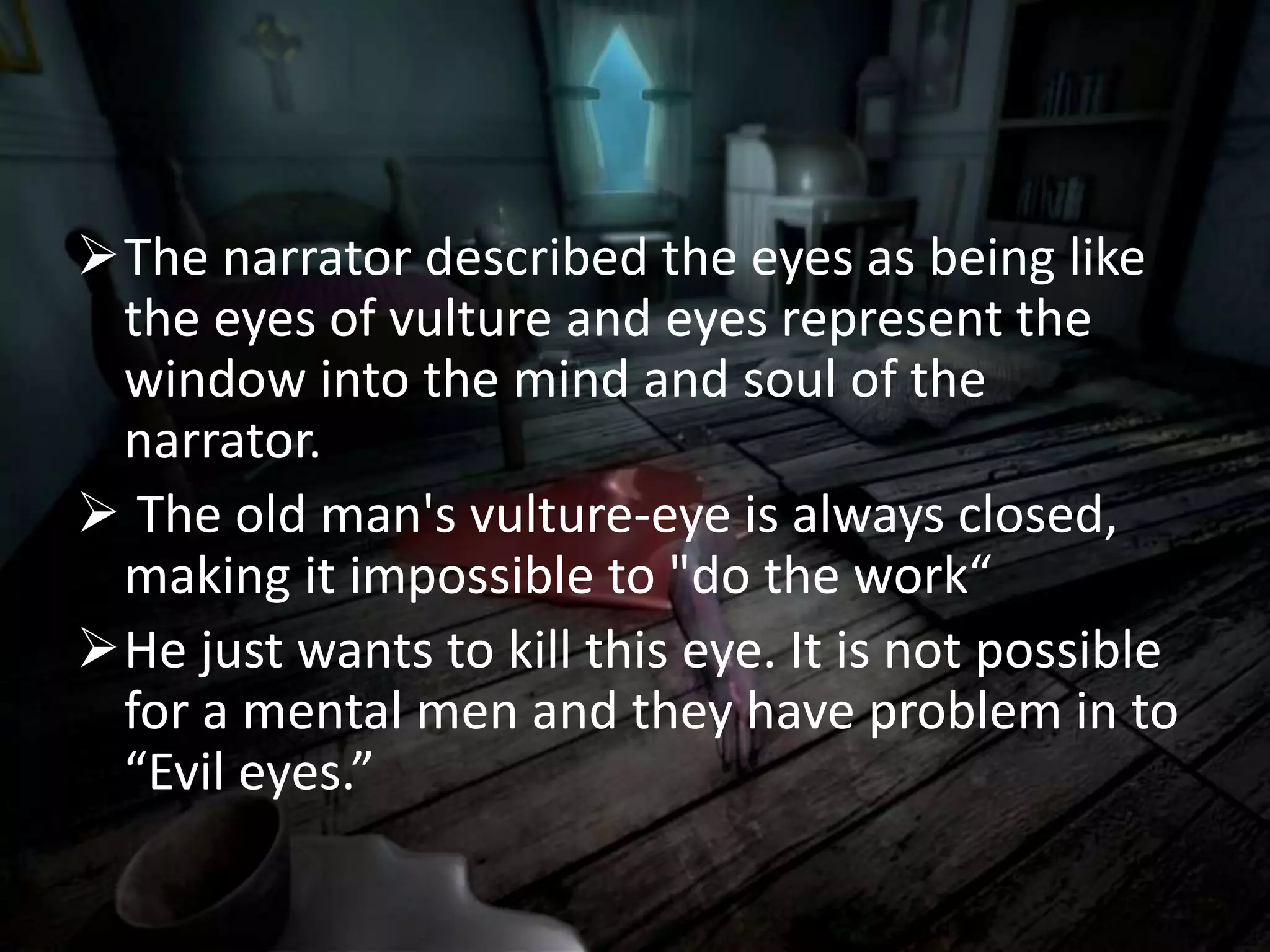 The narrator described the eyes as being like
the eyes of vulture and eyes represent the
window into the mind and soul of the
narrator.
 The old man's vulture-eye is always closed,
making it impossible to "do the work“
He just wants to kill this eye. It is not possible
for a mental men and they have problem in to
“Evil eyes.”
 