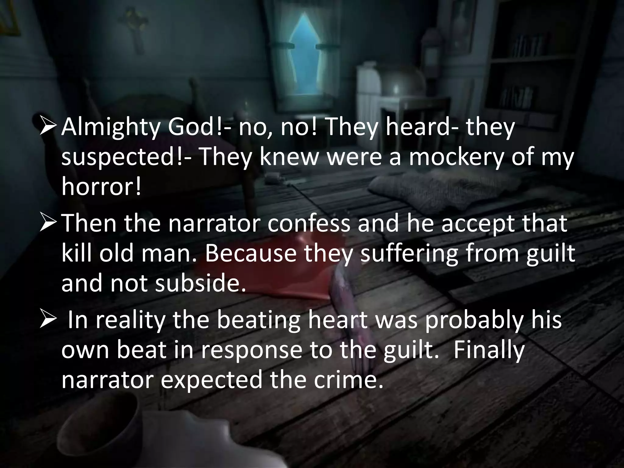 Almighty God!- no, no! They heard- they
suspected!- They knew were a mockery of my
horror!
Then the narrator confess and he accept that
kill old man. Because they suffering from guilt
and not subside.
 In reality the beating heart was probably his
own beat in response to the guilt. Finally
narrator expected the crime.
 