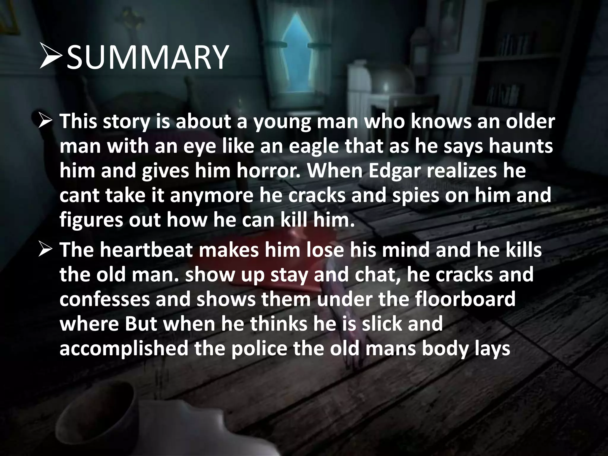 SUMMARY
 This story is about a young man who knows an older
man with an eye like an eagle that as he says haunts
him and gives him horror. When Edgar realizes he
cant take it anymore he cracks and spies on him and
figures out how he can kill him.
 The heartbeat makes him lose his mind and he kills
the old man. show up stay and chat, he cracks and
confesses and shows them under the floorboard
where But when he thinks he is slick and
accomplished the police the old mans body lays
 