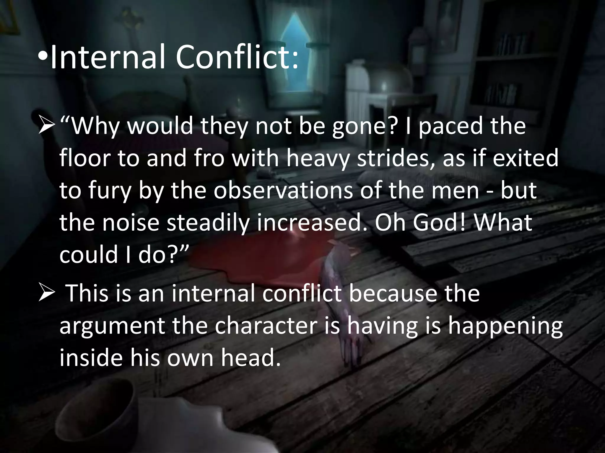 •Internal Conflict:
“Why would they not be gone? I paced the
floor to and fro with heavy strides, as if exited
to fury by the observations of the men - but
the noise steadily increased. Oh God! What
could I do?”
 This is an internal conflict because the
argument the character is having is happening
inside his own head.
 