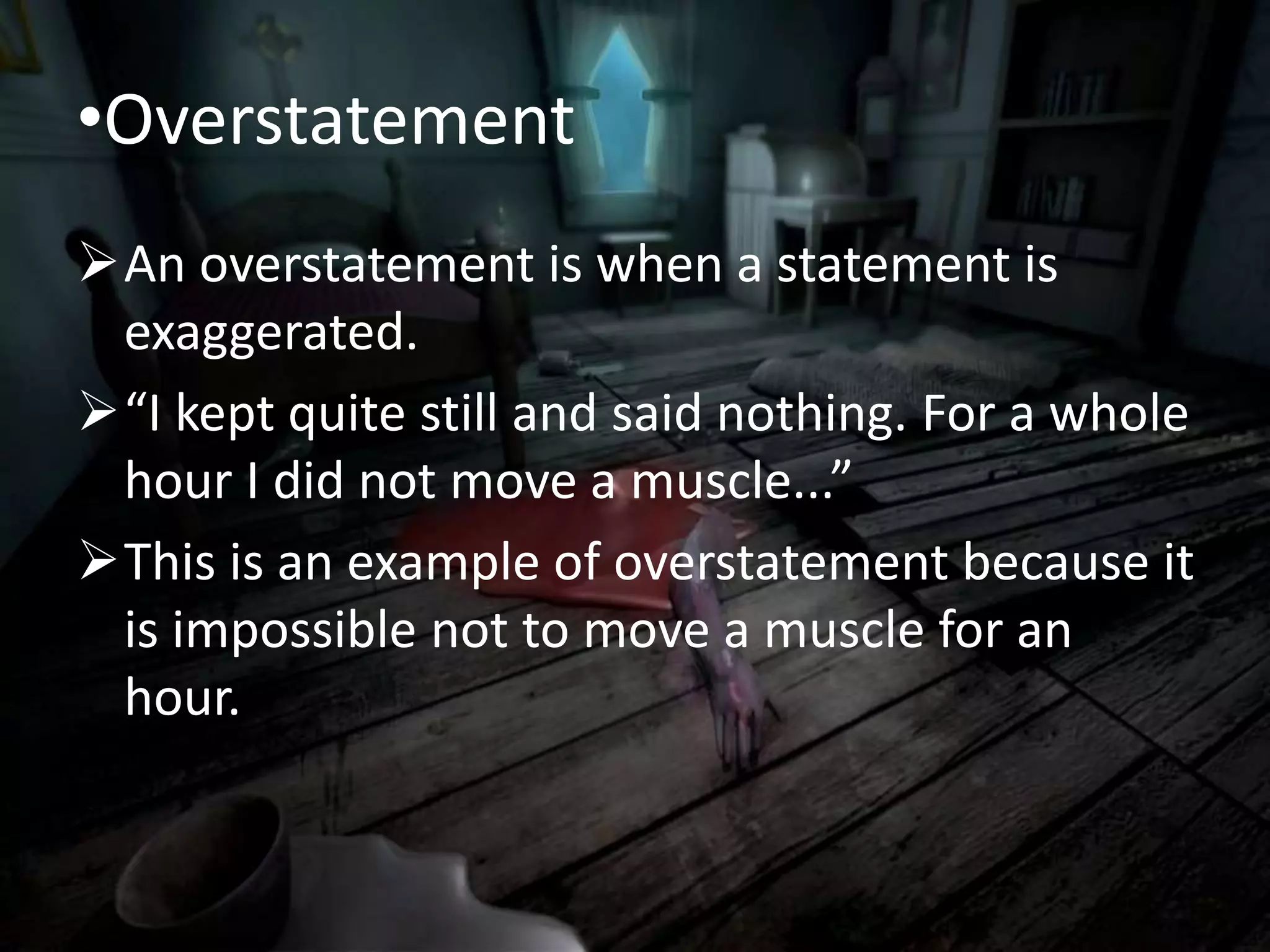 •Overstatement
An overstatement is when a statement is
exaggerated.
“I kept quite still and said nothing. For a whole
hour I did not move a muscle...”
This is an example of overstatement because it
is impossible not to move a muscle for an
hour.
 