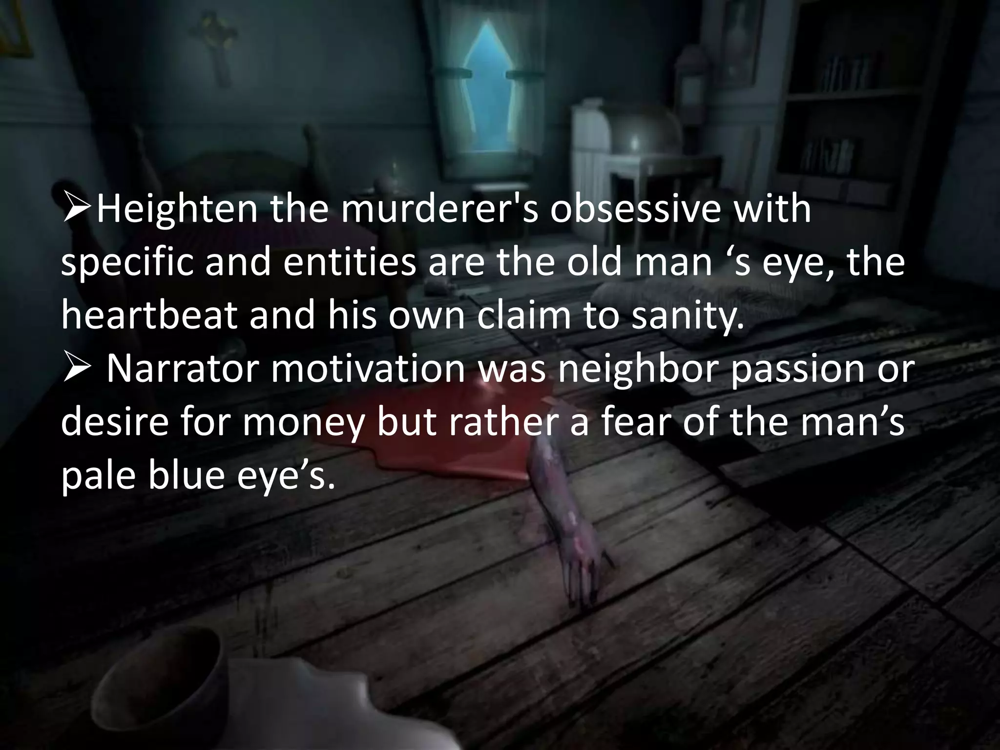 Heighten the murderer's obsessive with
specific and entities are the old man ‘s eye, the
heartbeat and his own claim to sanity.
 Narrator motivation was neighbor passion or
desire for money but rather a fear of the man’s
pale blue eye’s.
 