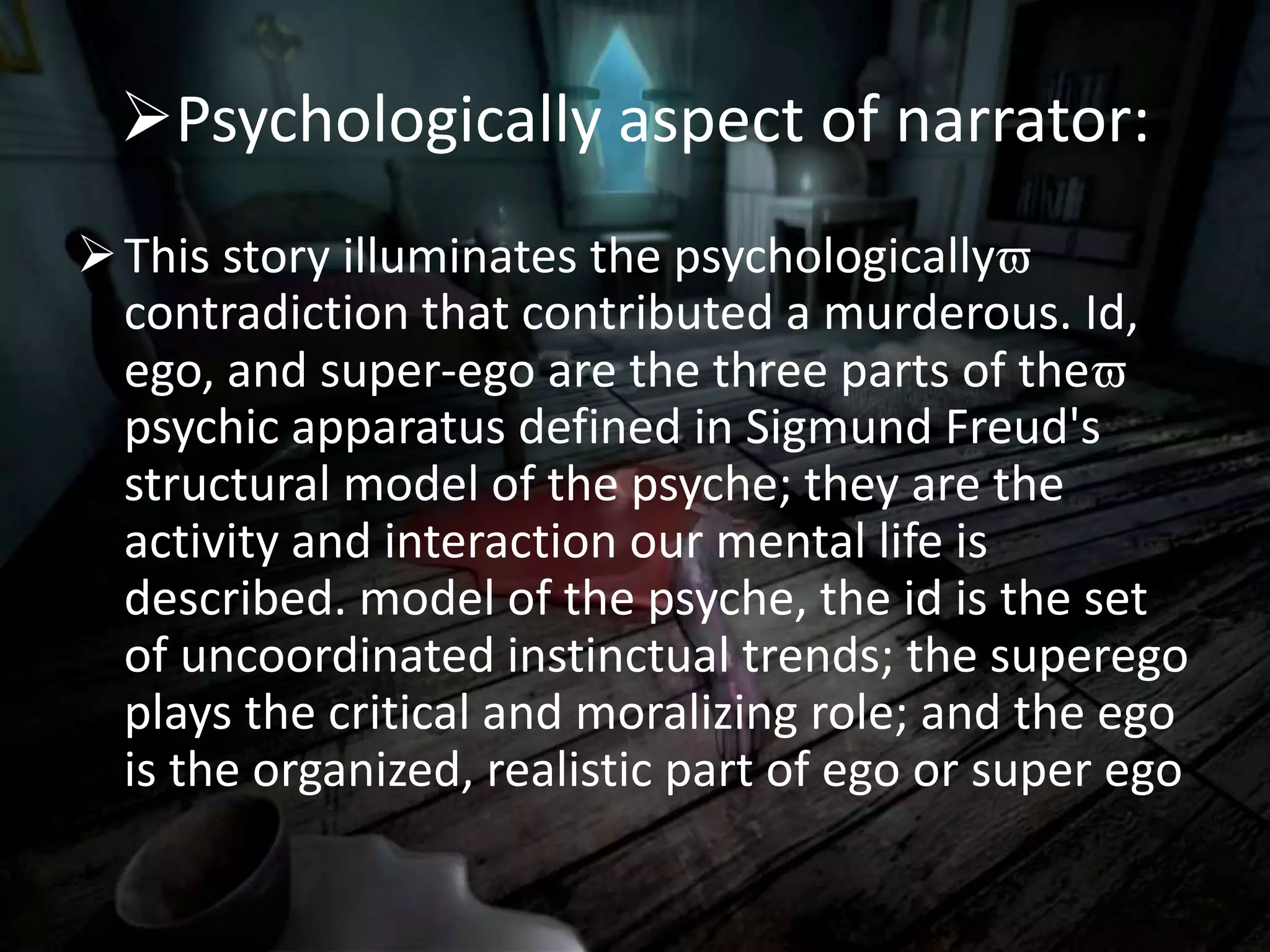Psychologically aspect of narrator:
This story illuminates the psychologically
contradiction that contributed a murderous. Id,
ego, and super-ego are the three parts of the
psychic apparatus defined in Sigmund Freud's
structural model of the psyche; they are the
activity and interaction our mental life is
described. model of the psyche, the id is the set
of uncoordinated instinctual trends; the superego
plays the critical and moralizing role; and the ego
is the organized, realistic part of ego or super ego
 
