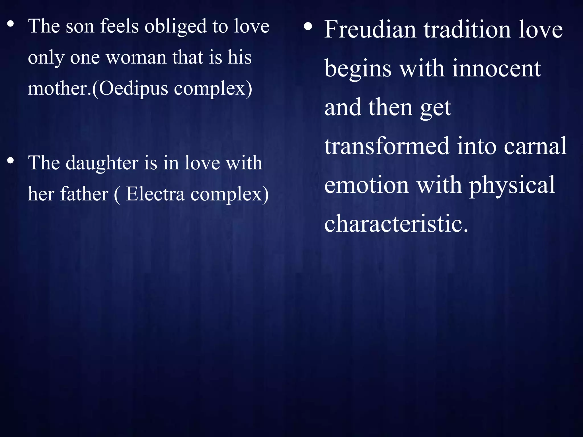 • The son feels obliged to love
only one woman that is his
mother.(Oedipus complex)
• The daughter is in love with
her father ( Electra complex)
• Freudian tradition love
begins with innocent
and then get
transformed into carnal
emotion with physical
characteristic.
 