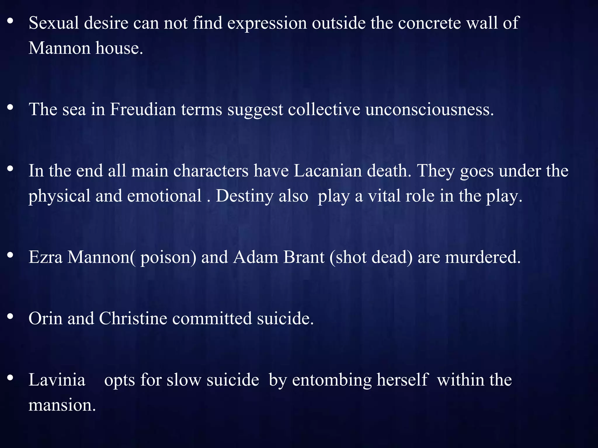 • Sexual desire can not find expression outside the concrete wall of
Mannon house.
• The sea in Freudian terms suggest collective unconsciousness.
• In the end all main characters have Lacanian death. They goes under the
physical and emotional . Destiny also play a vital role in the play.
• Ezra Mannon( poison) and Adam Brant (shot dead) are murdered.
• Orin and Christine committed suicide.
• Lavinia opts for slow suicide by entombing herself within the
mansion.
 
