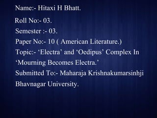 Name:- Hitaxi H Bhatt.
Roll No:- 03.
Semester :- 03.
Paper No:- 10 ( American Literature.)
Topic:- ‘Electra’ and ‘Oedipus’ Complex In
‘Mourning Becomes Electra.’
Submitted To:- Maharaja Krishnakumarsinhji
Bhavnagar University.
 