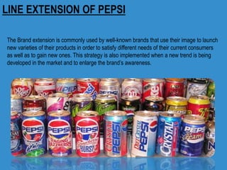 LINE EXTENSION OF PEPSI
The Brand extension is commonly used by well-known brands that use their image to launch
new varieties of their products in order to satisfy different needs of their current consumers
as well as to gain new ones. This strategy is also implemented when a new trend is being
developed in the market and to enlarge the brand’s awareness.
 