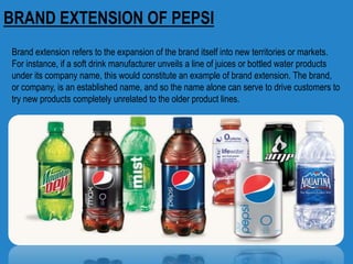 BRAND EXTENSION OF PEPSI
Brand extension refers to the expansion of the brand itself into new territories or markets.
For instance, if a soft drink manufacturer unveils a line of juices or bottled water products
under its company name, this would constitute an example of brand extension. The brand,
or company, is an established name, and so the name alone can serve to drive customers to
try new products completely unrelated to the older product lines.
 