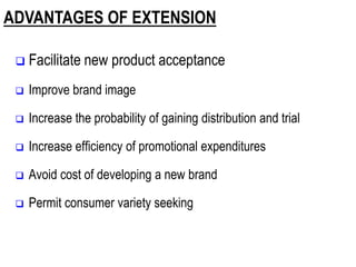 ADVANTAGES OF EXTENSION
 Facilitate new product acceptance
 Improve brand image
 Increase the probability of gaining distribution and trial
 Increase efficiency of promotional expenditures
 Avoid cost of developing a new brand
 Permit consumer variety seeking
 